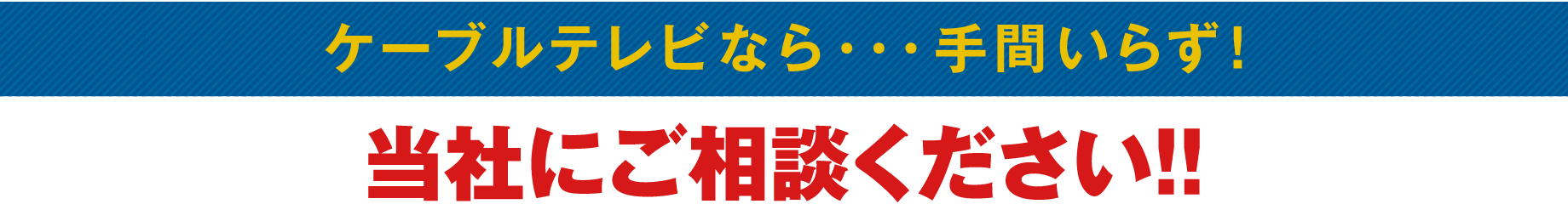 ケーブルテレビなら…手間いらず! 当社にご相談ください!!