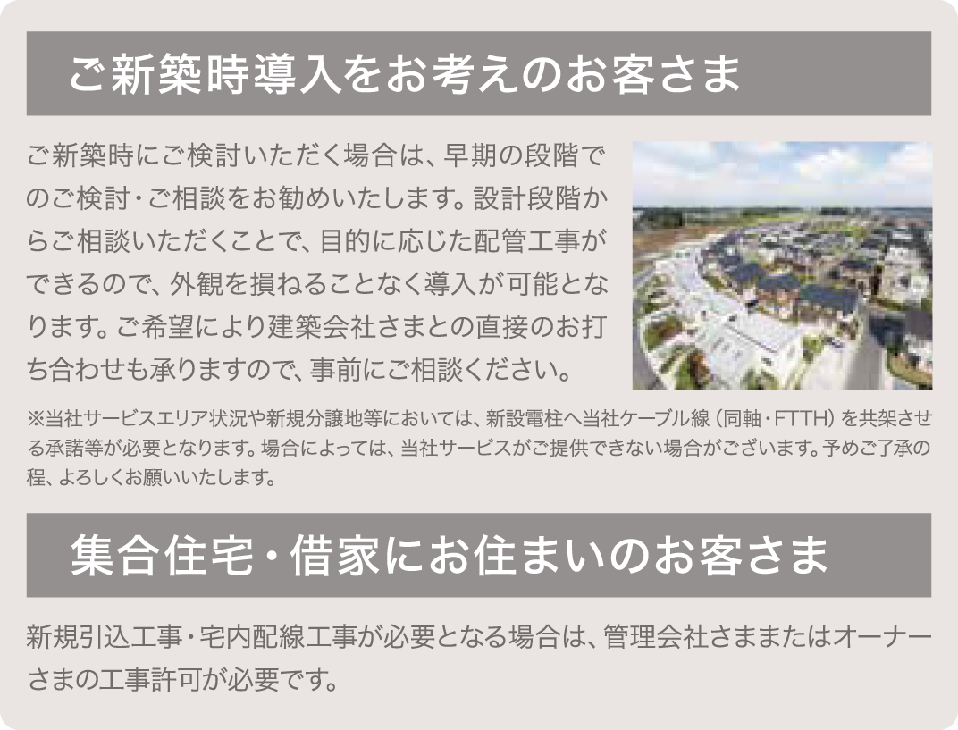 ご新築時導入をお考えのお客さま ご新築時にご検討いただく場合は、早期の段階でのご検討・ご相談をお勧めいたします。設計段階からご相談いただくことで、目的に応じた配管工事ができるので、外観を損ねることなく導入が可能となります。ご希望により建築会社さまと直接のお打ち合わせも承りますので、事前にご相談下さい。 ※当社サービスエリア状況や新規分譲地等においては、新設電柱へ当社ケーブル線(同軸・FTTH)を共架させる承諾等が必要となります。場合によっては、当社サービスがご提供できない場合がございます。予めご了承の程、よろしくお願いいたします。集合住宅・借家にお住まいのお客さま新規引込工事・宅内配線工事が必要となる場合は、管理会社さままたはオーナーさまの工事許可が必要です。