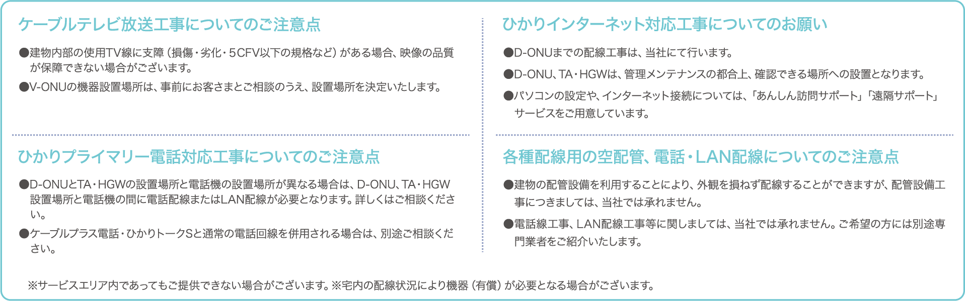 ケーブルテレビ放送工事についてのご注意 ●建物内部の使用TV線に支障(損傷・劣化・5CFV以下の規格など)がある場合、映像の品質が保障できない場合がございます。 ●V-ONUの機器設置場所は、事前にお客様とご相談のうえ、設置場所を決定いたします。 ひかりインターネット対応工事についてのお願い ●D-ONUまでの配線工事は、当社にて行います。 ●D-ONU、TA・HGWは、管理メンテナンスの都合上、確認できる場所への設置となります。 ●パソコンの設定や、インターネット接続については、「あんしん訪問サポート」サービスをご用意しています。 ひかりプライマリー電話対応工事についてのご注意 ●D-ONUとTA・HGWの設置場所と電話機の設置場所が異なる場合は、D-ONU、TA・HGW設置場所と電話機の間に電話配線またはLAN配線が必要となります。詳しくはご相談ください。 ●ケーブルプラス電話・ひかりトークSと通常の電話回線を併用される場合は、別途ご相談ください。 各種配線用の空配管、電話・LAN配線についてのご注意点 ●建物の配管設備を利用することにより、外観を損ねず配線することができますが、配管設備工事につきましては、当社では承れません ●電話線工事、LAN配線工事等に関しましては、当社では承れません。ご希望の方には別途専門業者をご紹介いたします。※サービスエリア内であってもご提供できない場合がございます。 ※宅内の配線状況により機器(有償)が必要となる場合がございます。