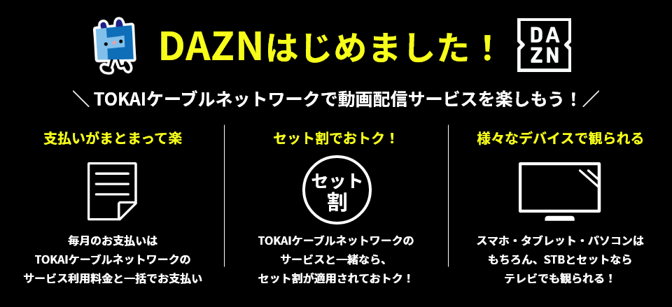DAZN始めました! DAZN TOKAIケーブルネットワークで動画配信サービスを楽しもう! 支払いがまとまって楽 毎月のお支払いはTOKAIケーブルネットワークのサービス利用料金と一括でお支払い セット割でおトク! TOKAIケーブルネットワークのサービスと一緒なら、セット割が適用されておトク! 様々なデバイスで観られる スマホ・タブレット・パソコンはもちろん、STBとセットならテレビでも観られる!