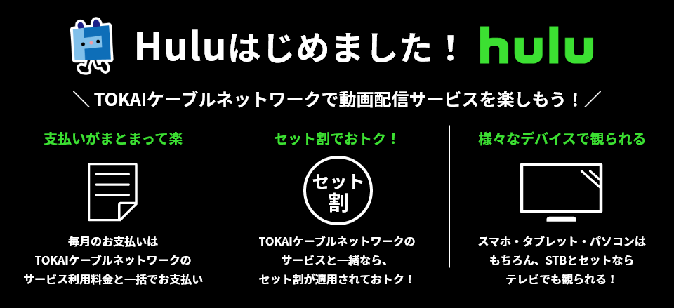 Hulu始めました! hulu TOKAIケーブルネットワークで動画配信サービスを楽しもう! 支払いがまとまって楽 毎月のお支払いはTOKAIケーブルネットワークのサービス利用料金と一括でお支払い セット割でおトク! TOKAIケーブルネットワークのサービスと一緒なら、セット割が適用されておトク! 様々なデバイスで観られる スマホ・タブレット・パソコンはもちろん、STBとセットならテレビでも観られる!