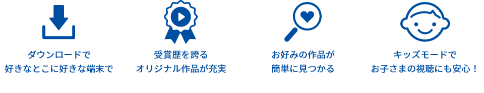 ダウンロードで好きなとこに好きな端末で 受賞歴を誇るオリジナル作品が充実 お好みの作品が簡単に見つかる キッズモードでお子さまの視聴にも安心!