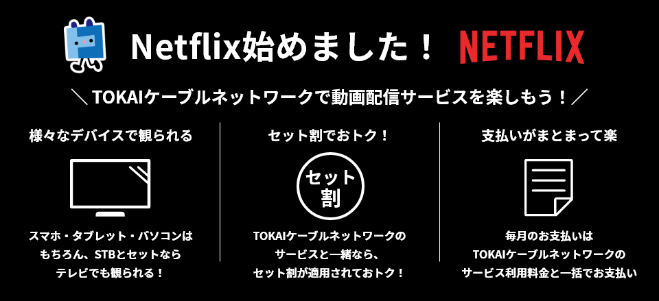 Netflix始めました! NETFLIX TOKAIケーブルネットワークで動画配信サービスを楽しもう! 様々なデバイスで観られる スマホ・タブレット・パソコンはもちろん、STBとセットならテレビでも観られる! セット割でおトク! TOKAIケーブルネットワークのサービスと一緒なら、セット割が適用されてトク! 支払いがまとまって楽 毎月のお支払いはTOKAIケーブルネットワークのサービス利用料金と一括でお支払い