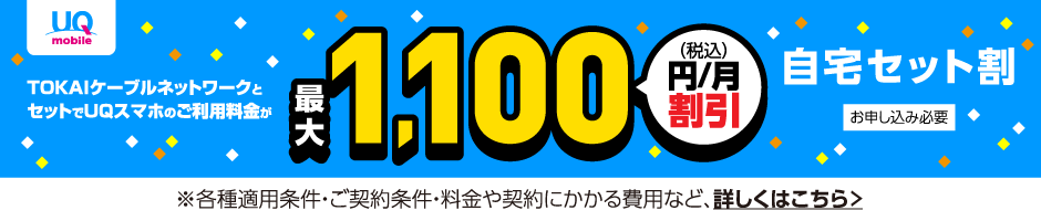 UQ自宅セット割 TOKAIケーブルネットワークとセットでUQスマホのご利用料金が最大税込1,100円/月割引 ※各種適用条件・ご契約条件・料金や契約にかかる費用など、詳しくはこちら