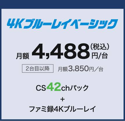 4Kブルーレイベーシック 月額4,488円/台(税込) 2台目以降月額3,850円/台 CS42chパック+ファミ録4Kブルーレイ
