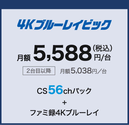 4Kブルーレイビック 月額5,588円/第(税込) 2台目以降月額5,038円/台 CS56chパック+ファミ録4Kブルーレイ