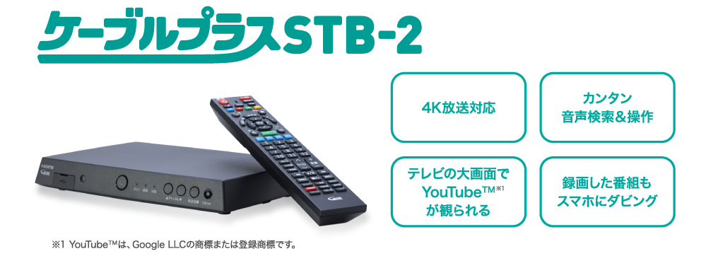 ケーブルプラスSTB-2 4K放送対応 カンタン音声検索＆操作 テレビの大画面でYouTube™※1 録画した番組もスマホにダビング ※YouTube™は、GoogleLLCの商標または登録商品です。