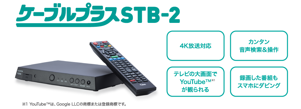 ケーブルプラスSTB-2 4K放送対応 カンタン音声検索&操作 テレビの大画面でYouTube™※1 録画した番組もスマホにダビング ※YouTube™は、GoogleLLCの商標または登録商品です。