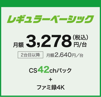 レギュラーベーシック 月額3,278円/台(税込) 2台目以降月額2,640円/台 CS42ch+ファミ録4K