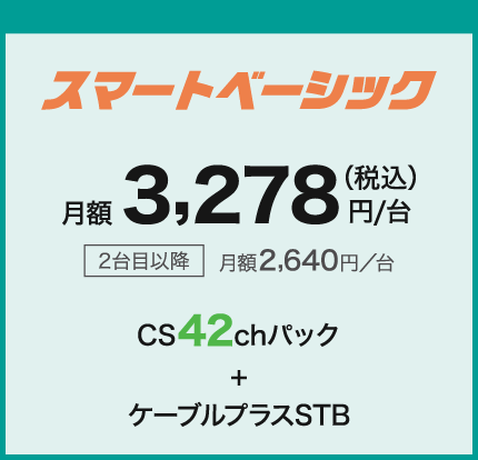 スマートべーシック 月額3,278円/台(税込) 2台目以降月額2,640円/台 CS42chパック+ケーブルプラスSTB
