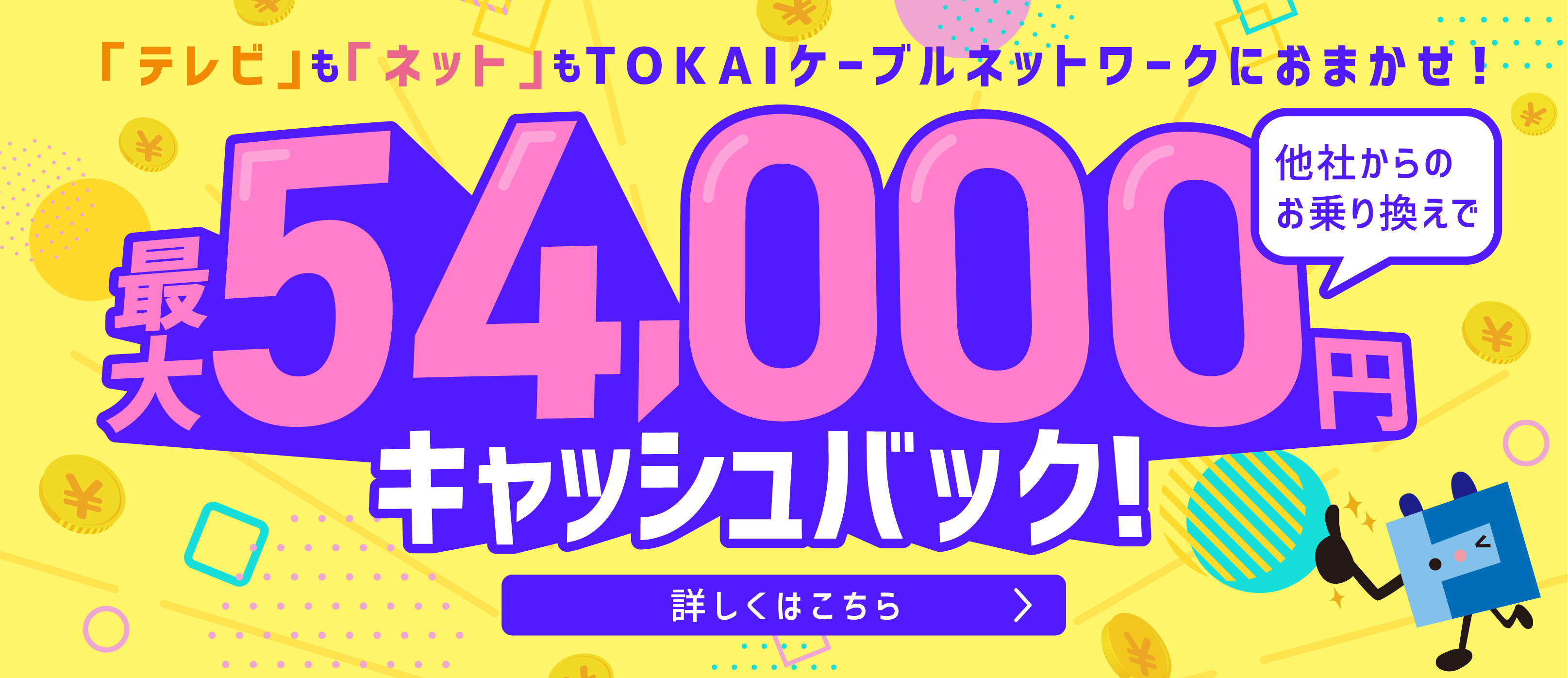 テレビもネットもTOKAIケーブルネットワークにおまかせ！ 他社からのお乗り換えで最大54,000円キャッシュバック 詳しくはこちら